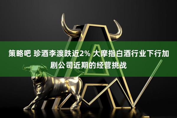 策略吧 珍酒李渡跌近2% 大摩指白酒行业下行加剧公司近期的经营挑战