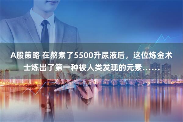 A股策略 在熬煮了5500升尿液后，这位炼金术士炼出了第一种被人类发现的元素……
