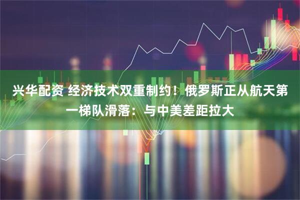 兴华配资 经济技术双重制约！俄罗斯正从航天第一梯队滑落：与中美差距拉大