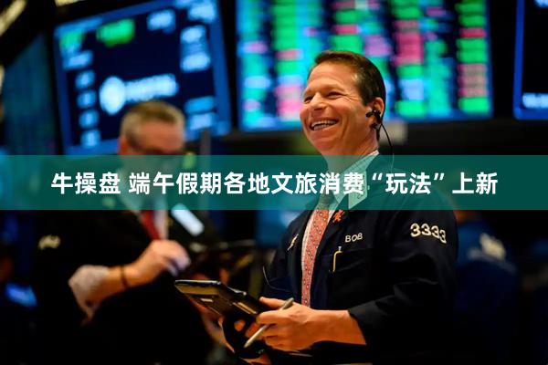 牛操盘 端午假期各地文旅消费“玩法”上新