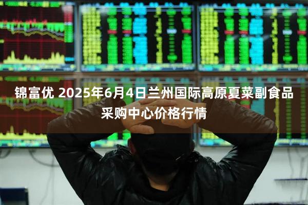锦富优 2025年6月4日兰州国际高原夏菜副食品采购中心价格行情