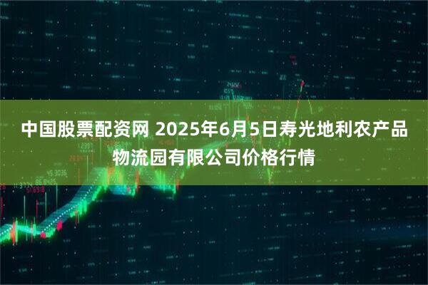 中国股票配资网 2025年6月5日寿光地利农产品物流园有限公司价格行情
