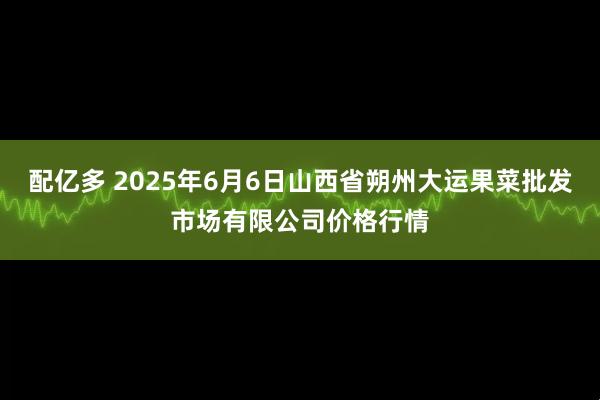 配亿多 2025年6月6日山西省朔州大运果菜批发市场有限公司价格行情
