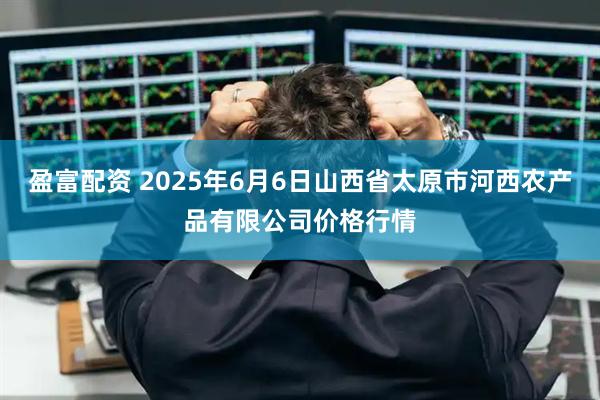 盈富配资 2025年6月6日山西省太原市河西农产品有限公司价格行情