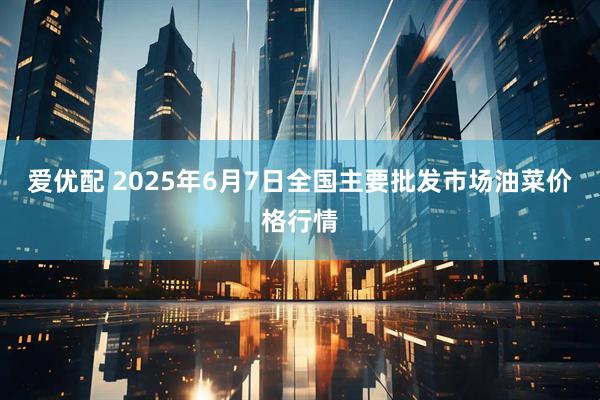 爱优配 2025年6月7日全国主要批发市场油菜价格行情