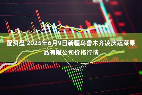 配资盘 2025年6月9日新疆乌鲁木齐凌庆蔬菜果品有限公司价格行情