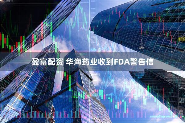 盈富配资 华海药业收到FDA警告信