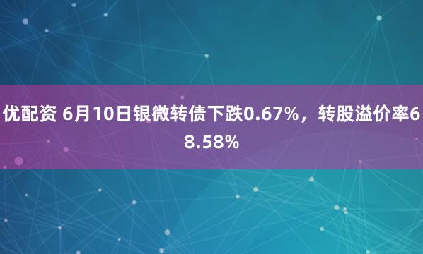 优配资 6月10日银微转债下跌0.67%，转股溢价率68.58%