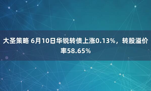 大圣策略 6月10日华锐转债上涨0.13%，转股溢价率58.65%