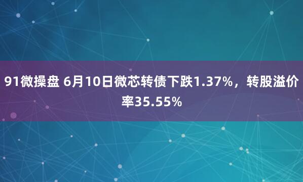91微操盘 6月10日微芯转债下跌1.37%，转股溢价率35.55%