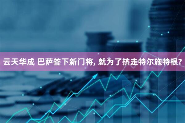 云天华成 巴萨签下新门将, 就为了挤走特尔施特根?