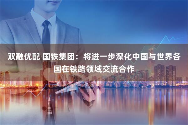 双融优配 国铁集团：将进一步深化中国与世界各国在铁路领域交流合作
