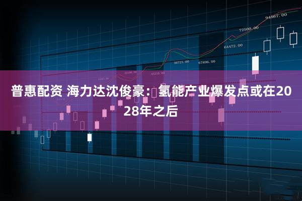 普惠配资 海力达沈俊豪：氢能产业爆发点或在2028年之后