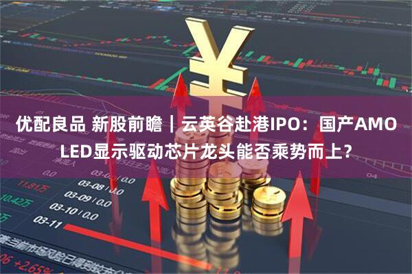 优配良品 新股前瞻｜云英谷赴港IPO：国产AMOLED显示驱动芯片龙头能否乘势而上？