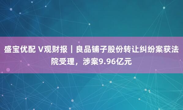 盛宝优配 V观财报｜良品铺子股份转让纠纷案获法院受理，涉案9.96亿元