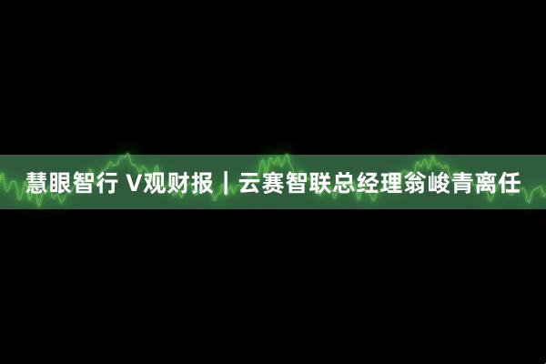 慧眼智行 V观财报｜云赛智联总经理翁峻青离任
