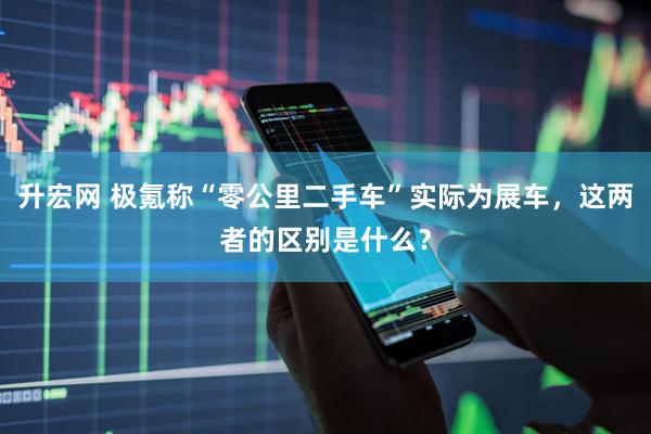 升宏网 极氪称“零公里二手车”实际为展车，这两者的区别是什么？