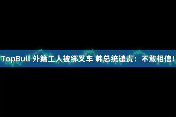 TopBull 外籍工人被绑叉车 韩总统谴责：不敢相信！