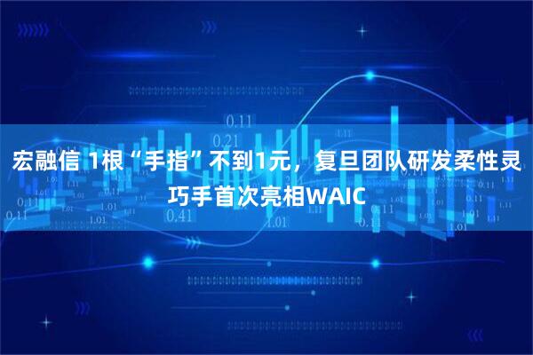 宏融信 1根“手指”不到1元，复旦团队研发柔性灵巧手首次亮相WAIC