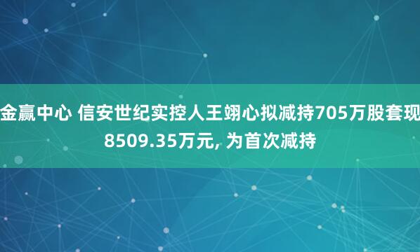 金赢中心 信安世纪实控人王翊心拟减持705万股套现8509.35万元, 为首次减持