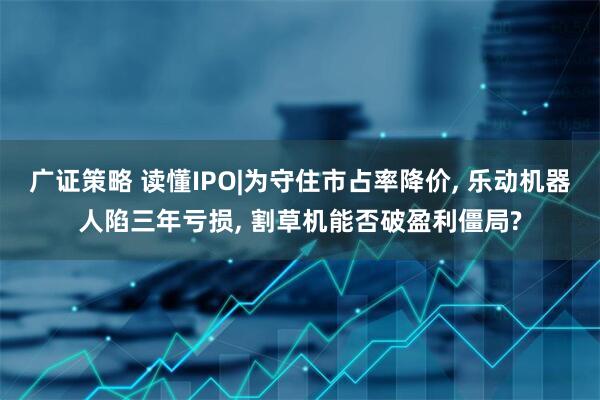 广证策略 读懂IPO|为守住市占率降价, 乐动机器人陷三年亏损, 割草机能否破盈利僵局?