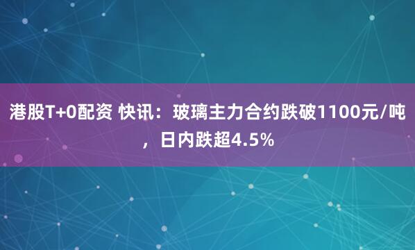 港股T+0配资 快讯：玻璃主力合约跌破1100元/吨，日内跌超4.5%