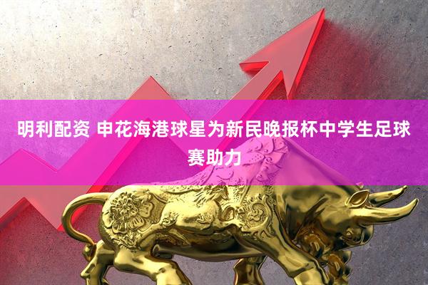 明利配资 申花海港球星为新民晚报杯中学生足球赛助力