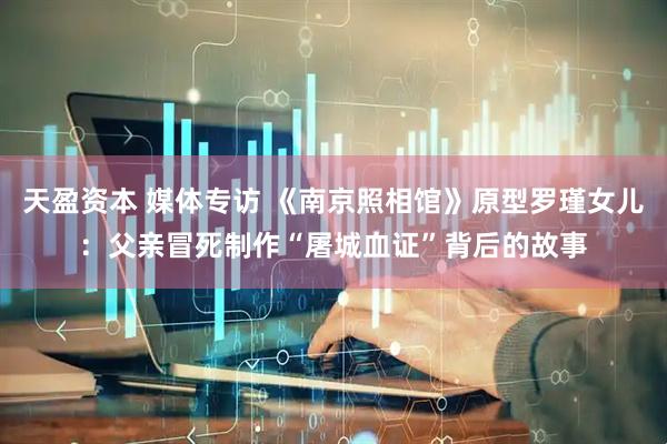 天盈资本 媒体专访 《南京照相馆》原型罗瑾女儿：父亲冒死制作“屠城血证”背后的故事