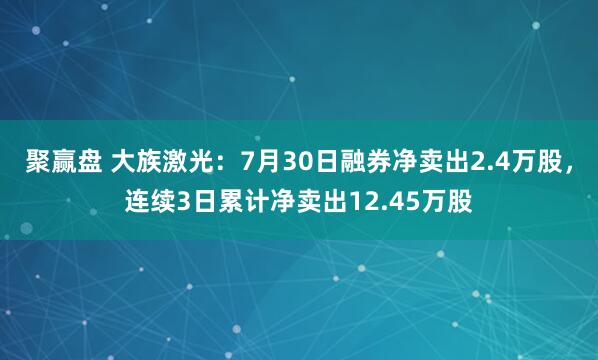 聚赢盘 大族激光：7月30日融券净卖出2.4万股，连续3日累计净卖出12.45万股
