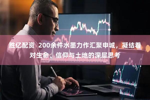 胜亿配资  200余件水墨力作汇聚申城，凝结着对生命、信仰与土地的深层思考