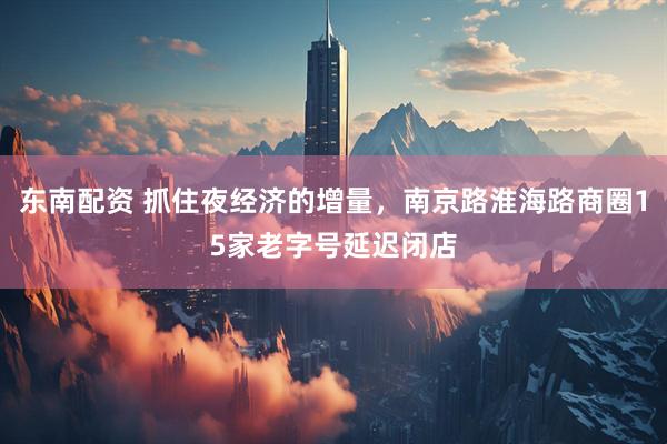 东南配资 抓住夜经济的增量，南京路淮海路商圈15家老字号延迟闭店