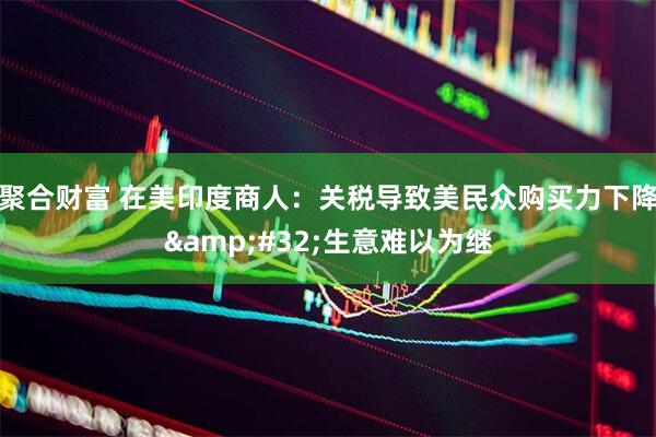 聚合财富 在美印度商人：关税导致美民众购买力下降&#32;生意难以为继