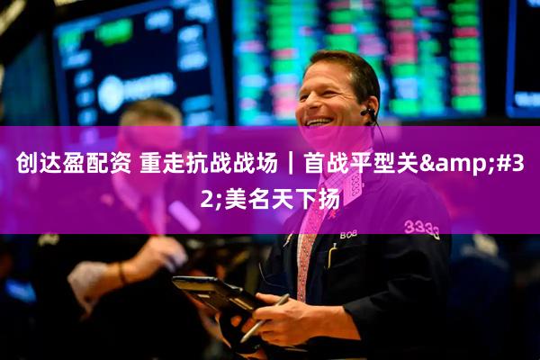 创达盈配资 重走抗战战场｜首战平型关&#32;美名天下扬