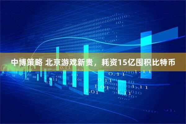 中博策略 北京游戏新贵，耗资15亿囤积比特币