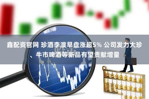 鑫配资官网 珍酒李渡早盘涨超5% 公司发力大珍、牛市啤酒等新品有望贡献增量