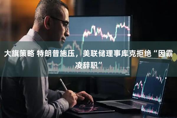 大旗策略 特朗普施压，美联储理事库克拒绝“因霸凌辞职”